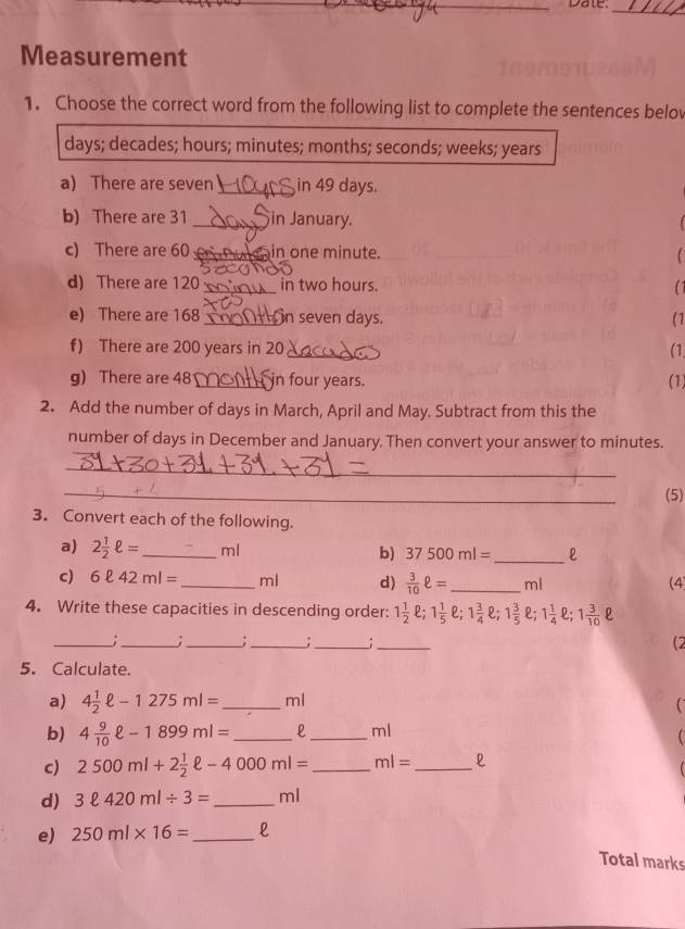 Date:_ 
Measurement 
1. Choose the correct word from the following list to complete the sentences belov
days; decades; hours; minutes; months; seconds; weeks; years
a) There are seven_ in 49 days. 
b) There are 31 _in January. 
c) There are 60 _in one minute. 
d) There are 120 _ in two hours. 
e) There are 168 _n seven days. (1 
f) There are 200 years in 20 _(1 
g) There are 48 _ in four years. (1) 
2. Add the number of days in March, April and May. Subtract from this the 
number of days in December and January. Then convert your answer to minutes. 
_ 
_ 
(5) 
3. Convert each of the following. 
a) 2 1/2 ell = _ ml b) 37500ml= _ 
c) 6ell 42ml= _ ml d)  3/10 ell = _  ml (4) 
4. Write these capacities in descending order: 1 1/2 ell; 1 1/5 ell; 1 3/4 ell; 1 3/5 ell; 1 1/4 ell; 1 3/10 ell
__: 
_:_ ;_ ;_ (2 
5. Calculate. 
a) 4 1/2 ell -1275ml= _  ml
b) 4 9/10 ell -1899ml= _  L_  ml
c) 2500ml+2 1/2 ell -4000ml= _ ml= _ 
d) 3ell 420ml/ 3= _  ml
e) 250ml* 16= _  l
Total marks