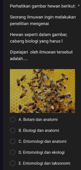 Perhatikan gambar hewan berikut: *
Seorang ilmuwan ingin melakukan
penelitian mengenai
Hewan seperti dalam gambar,
cabang biologi yang harus I
Dipelajari oleh ilmuwan tersebut
adalah.....
A. Botani dan anatomi
B. Ekologi dan anatomi
C. Entomologi dan anatomi
D. Entomologi dan ekologi
E. Entomologi dan taksonomi