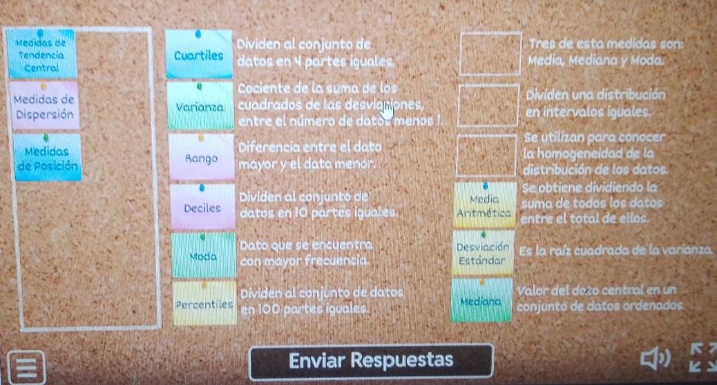 Medidas de Dividen al conjunto de Tres de esta medidas son: 
Tendencia Cuartiles datos en 4 partes iguales. Media, Mediana y Moda. 
Central 
e Cociente de la suma de los 
Medidas de cuadrados de las desviationes Dividen una distribución 
Varianza en intervalos iguales. 
Dispersión entre el número de datos menos 
Se utilizan para conocer 
Medidas Diferencia entre el dato a 
la homogeneidad de la 
de Posición Rango mayor y el dato menor. distribución de los datos. 
Se obtiene dividiendo la 
Dividen al conjunto de Media suma de todos los datos 
Deciles datos en 10 partes iguales. Anitmética entre el total de ellos. 
Dato que se encuentra Desviación Es la raíz cuadrada de la varianza. 
Moda con mayor frecuencia. Estándar 
Dividen al conjunto de datos Valor del dato central en un 
Percentiles en 100 partes iguales. Mediana conjunto de datos ordenados 
Enviar Respuestas 
o