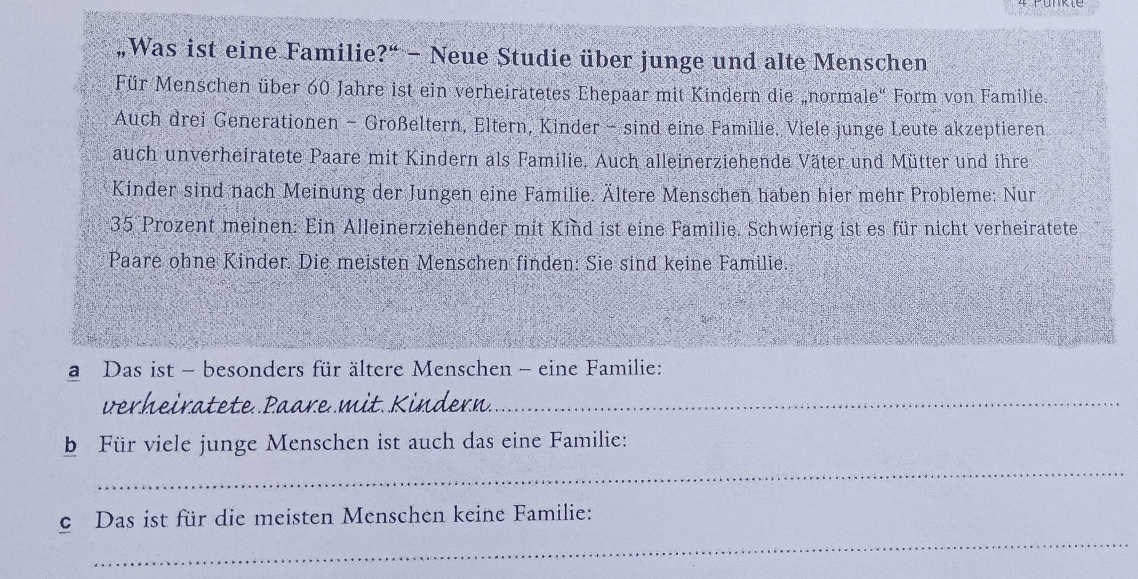 „Was ist eine Familie?“ - Neue Studie über junge und alte Menschen 
Für Menschen über 60 Jahre ist ein verheiratetes Ehepaar mit Kindern die „normale" Form von Familie. 
Auch drei Generationen - Großeltern, Eltern, Kinder - sind eine Familie. Viele junge Leute akzeptieren 
auch unverheiratete Paare mit Kindern als Familie. Auch alleinerziehende Väter und Mütter und ihre 
Kinder sind nach Meinung der Jungen eine Familie. Ältere Menschen haben hier mehr Probleme: Nur 
35 Prozent meinen: Ein Alleinerziehender mit Kind ist eine Familie. Schwierig ist es für nicht verheiratete 
Paare ohne Kinder. Die meisten Menschen finden: Sie sind keine Familie. 
a Das ist - besonders für ältere Menschen - eine Familie: 

_ 
b Für viele junge Menschen ist auch das eine Familie: 
_ 
_ 
c Das ist für die meisten Menschen keine Familie: