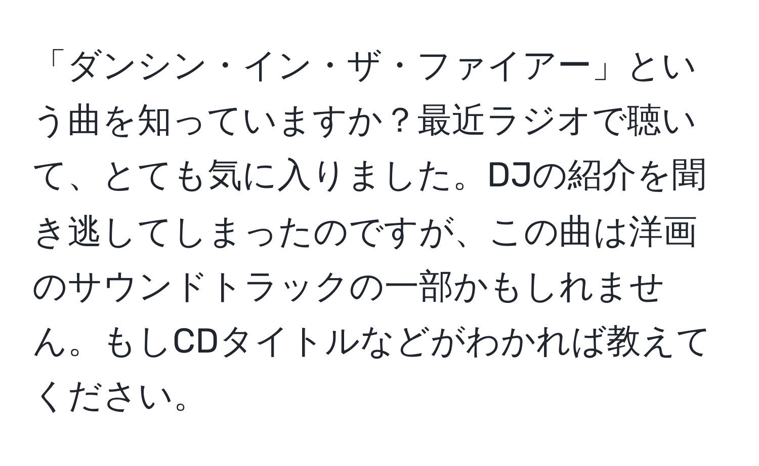 「ダンシン・イン・ザ・ファイアー」という曲を知っていますか？最近ラジオで聴いて、とても気に入りました。DJの紹介を聞き逃してしまったのですが、この曲は洋画のサウンドトラックの一部かもしれません。もしCDタイトルなどがわかれば教えてください。