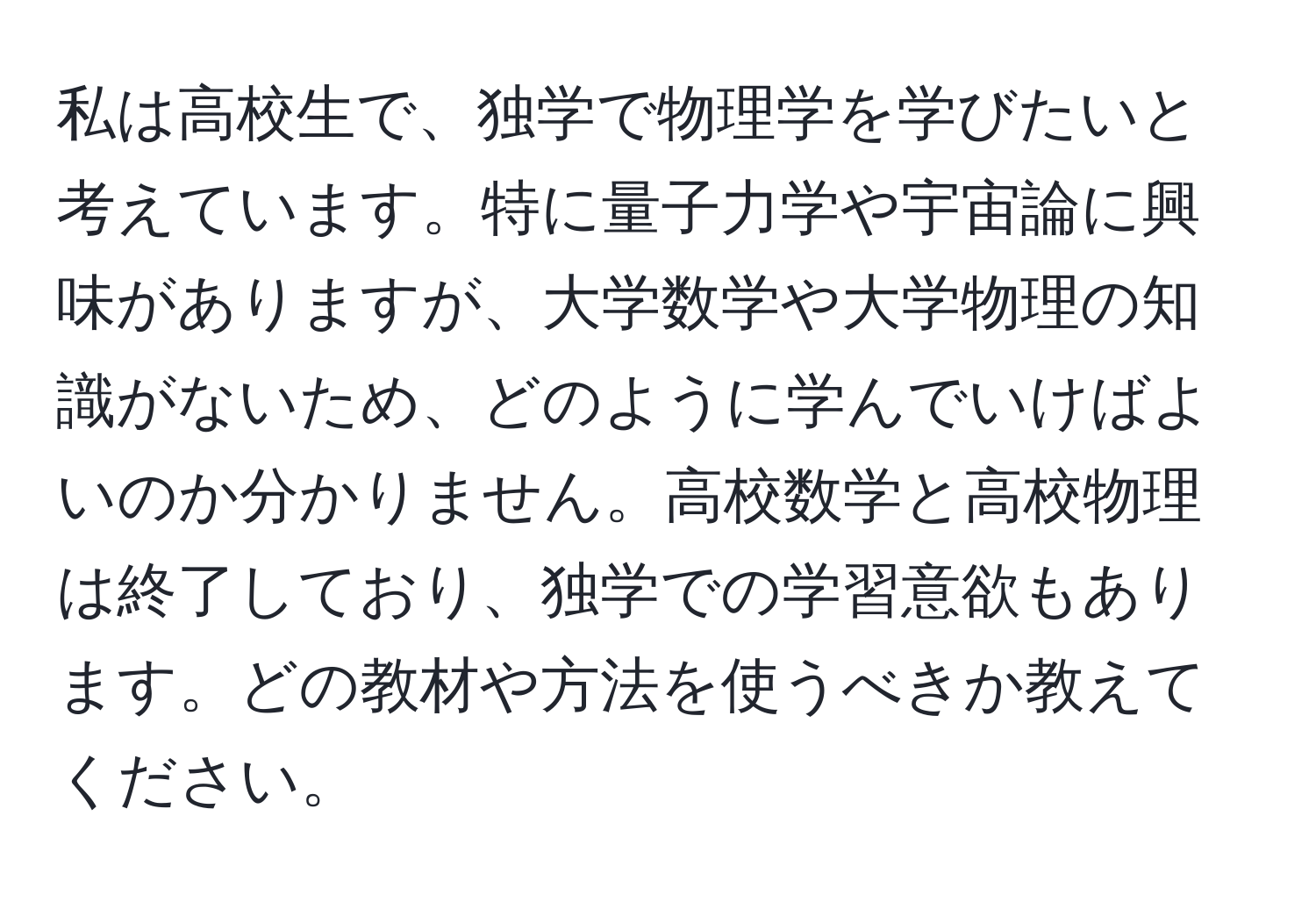 私は高校生で、独学で物理学を学びたいと考えています。特に量子力学や宇宙論に興味がありますが、大学数学や大学物理の知識がないため、どのように学んでいけばよいのか分かりません。高校数学と高校物理は終了しており、独学での学習意欲もあります。どの教材や方法を使うべきか教えてください。