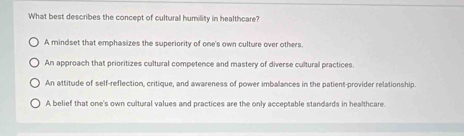 What best describes the concept of cultural humility in healthcare?
A mindset that emphasizes the superiority of one's own culture over others.
An approach that prioritizes cultural competence and mastery of diverse cultural practices.
An attitude of self-reflection, critique, and awareness of power imbalances in the patient-provider relationship.
A belief that one's own cultural values and practices are the only acceptable standards in healthcare.