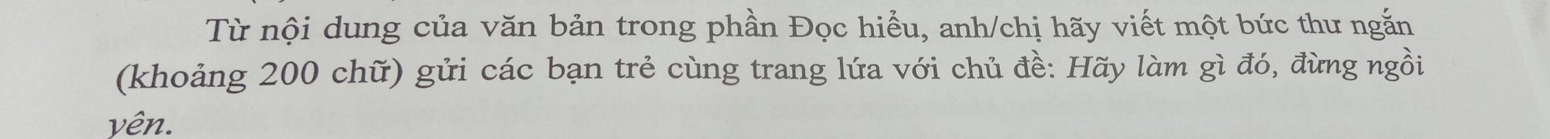 Từ nội dung của văn bản trong phần Đọc hiểu, anh/chị hãy viết một bức thư ngắn 
(khoảng 200 chữ) gửi các bạn trẻ cùng trang lứa với chủ đề: Hãy làm gì đó, đừng ngồi 
yên.
