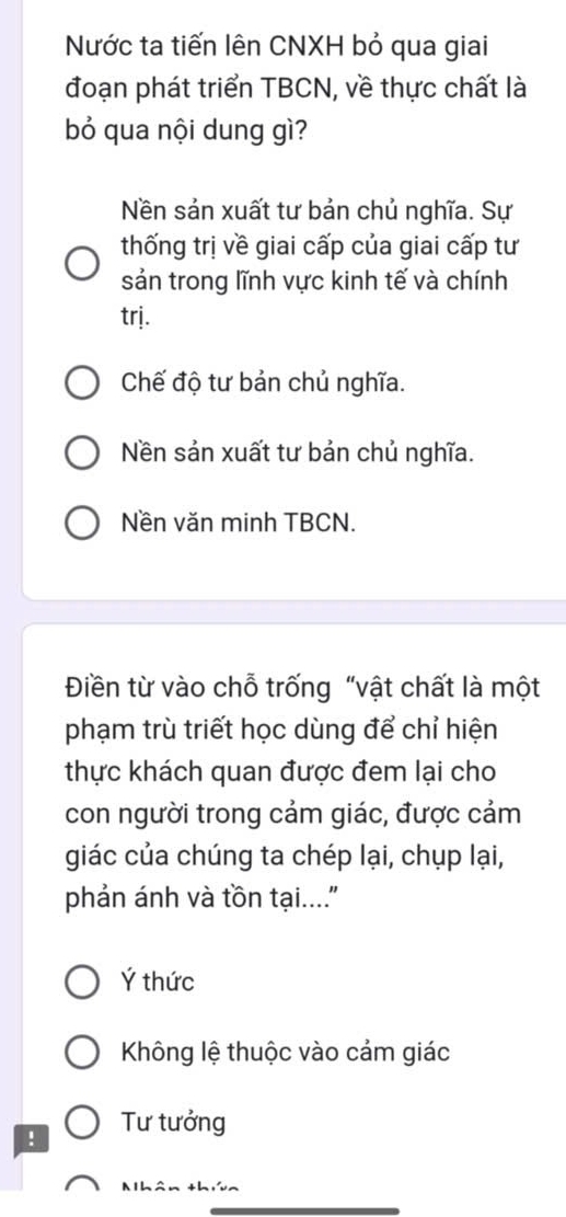 Nước ta tiến lên CNXH bỏ qua giai
đoạn phát triển TBCN, về thực chất là
bỏ qua nội dung gì?
Nền sản xuất tư bản chủ nghĩa. Sự
thống trị về giai cấp của giai cấp tư
sản trong lĩnh vực kinh tế và chính
trj.
Chế độ tư bản chủ nghĩa.
Nền sản xuất tư bản chủ nghĩa.
Nền văn minh TBCN.
Điền từ vào chỗ trống “vật chất là một
phạm trù triết học dùng để chỉ hiện
thực khách quan được đem lại cho
con người trong cảm giác, được cảm
giác của chúng ta chép lại, chụp lại,
phản ánh và tồn tại....'
Ý thức
Không lệ thuộc vào cảm giác
! Tư tưởng
Nhân tha