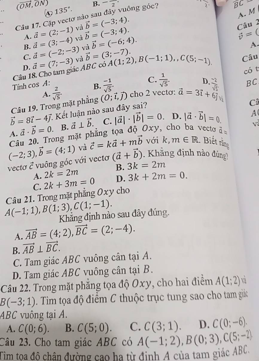 (vector OM,vector ON)
B. -frac 2· 2^ overline BC=
135°.
A. M
Câu 17. Cặp vectơ nào sau đây vuông góc?
và vector b=(-3;4). Câu 2
vector a=(2;-1) và
vector b=(-3;4).
A. vector a=(3;-4)
vector v=(
B.
C. vector a=(-2;-3) và vector b=(-6;4).
A.
D. vector a=(7;-3) và vector b=(3;-7).
Câu 18. Cho tam giác ABC có A(1;2),B(-1;1),C(5;-1). Câu
có t
Tính cos A:
A.  2/sqrt(5) . B.  (-1)/sqrt(5) .
C.  1/sqrt(5) . D.
Câu 19. Trong mặt phẳng (O;vector l,vector j) cho 2 vectơ: vector a=3vector i+6vector j  (-2)/sqrt(5) . BC
và Câ
vector b=8vector i-4vector j. 1 Kết luận nào sau đây sai?
A. vector a· vector b=0. B. vector a⊥ vector b. C. |vector a|· |vector b|=0. D. |vector a· vector b|=0.
A
và
Câu 20. Trong mặt phẳng tọa độ Oxy, cho ba vecto widehat a=
(-2;3),vector b=(4;1) và vector c=kvector a+mvector b với k, m∈ R. Biết rằng
vecto vector C vuông góc với vectơ (vector a+vector b). Khắng định nào đúng?
B. 3k=2m
A. 2k=2m
C. 2k+3m=0 D. 3k+2m=0.
Câu 21. Trong mặt phẳng Oxy cho
A(-1;1),B(1;3),C(1;-1).
Khẳng định nào sau đây đúng.
A. vector AB=(4;2),vector BC=(2;-4).
B. vector AB⊥ vector BC.
C. Tam giác ABC vuông cân tại A.
D. Tam giác ABC vuông cân tại B.
Câu 22. Trong mặt phẳng tọa độ Oxy, cho hai điểm A(1;2) và
B(-3;1) Tim tọa độ điểm C thuộc trục tung sao cho tam giác
ABC vuông tại A.
A. C(0;6). B. C(5;0). C. C(3;1). D. C(0;-6).
Câu 23. Cho tam giác ABC có A(-1;2),B(0;3),C(5;-2)
Tim toa đô chân đường cao ha từ đinh A của tam giác ABC,