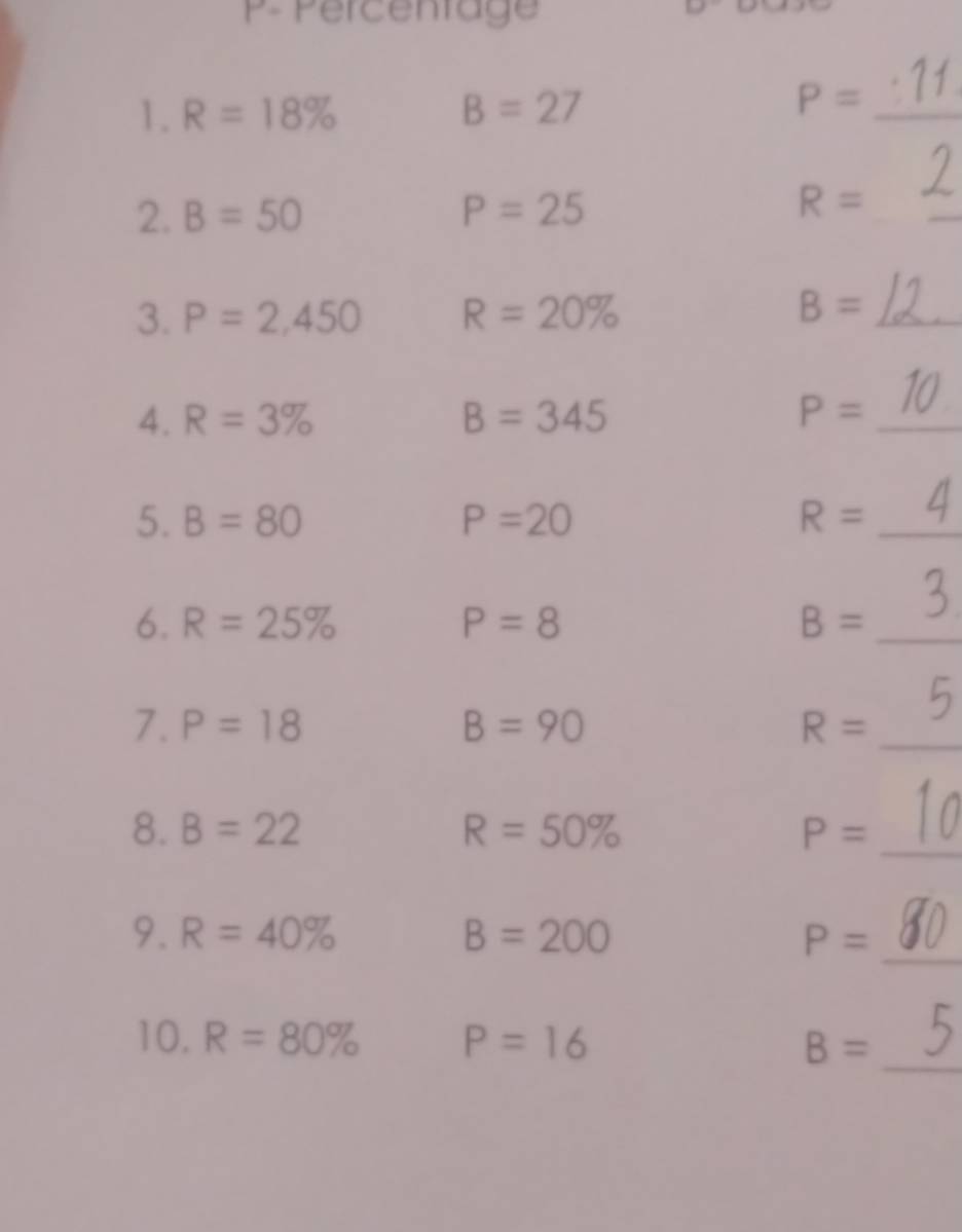 Percentage 
1. R=18% B=27
_ P=
2. B=50 P=25 R= _ 
3. P=2,450 R=20% B= _ 
4. R=3% B=345 P= _ 
5. B=80 P=20 R= _ 
6. R=25% P=8 B= _ 
7. P=18 B=90 R= _ 
8. B=22 R=50% P= _ 
_ 
9. R=40% B=200 P=
10. R=80% P=16 B=
_