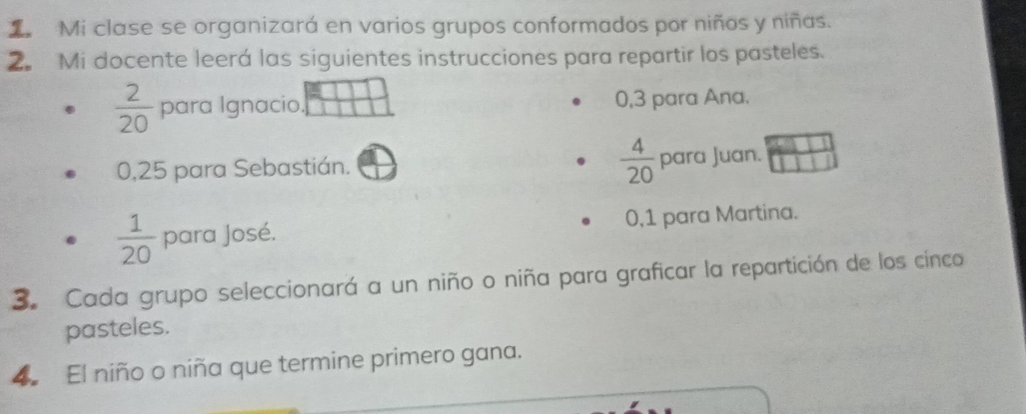 Mi clase se organizará en varios grupos conformados por niños y niñas. 
2. Mi docente leerá las siguientes instrucciones para repartir los pasteles.
 2/20  para Ignacio. 0, 3 para Ana.
0,25 para Sebastián.  4/20  para Juan.
 1/20  para José. 0,1 para Martina. 
3. Cada grupo seleccionará a un niño o niña para graficar la repartición de los cinco 
pasteles. 
4 El niño o niña que termine primero gana.