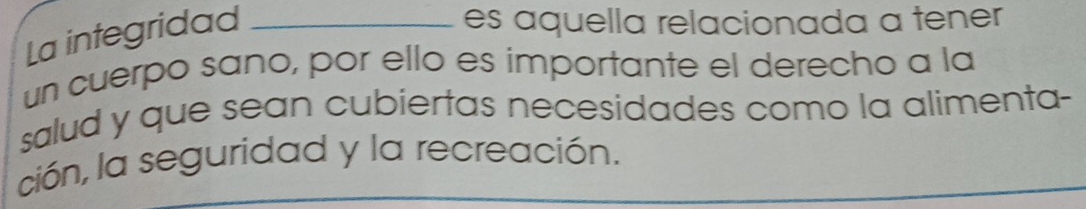 La integridad_ 
es aquella relacionada a tener 
un cuerpo sano, por ello es importante el derecho a la 
salud y que sean cubiertas necesidades como la alimenta- 
ción, la seguridad y la recreación.