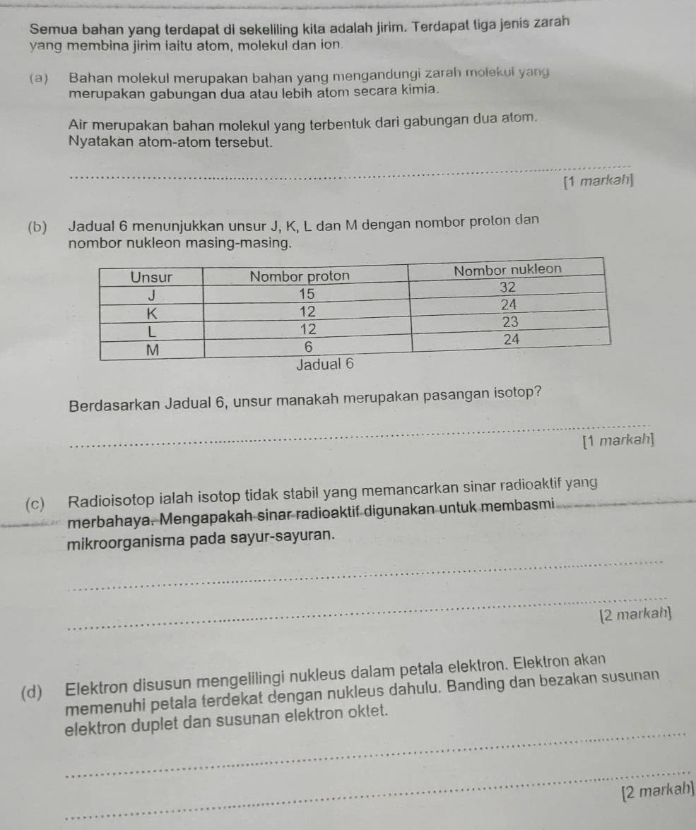 Semua bahan yang terdapat di sekeliling kita adalah jirim. Terdapat tiga jenis zarah 
yang membina jirim iaitu atom, molekul dan ion. 
(a) Bahan molekul merupakan bahan yang mengandungi zarah molekul yang 
merupakan gabungan dua atau lebih atom secara kimia. 
Air merupakan bahan molekul yang terbentuk dari gabungan dua atom. 
Nyatakan atom-atom tersebut. 
_ 
[1 markah] 
(b) Jadual 6 menunjukkan unsur J, K, L dan M dengan nombor proton dan 
nombor nukleon masing-masing. 
Berdasarkan Jadual 6, unsur manakah merupakan pasangan isotop? 
_ 
[1 markah] 
(c) Radioisotop ialah isotop tidak stabil yang memancarkan sinar radioaktif yang 
merbahaya. Mengapakah sinar radioaktif digunakan untuk membasmi 
_ 
mikroorganisma pada sayur-sayuran. 
_ 
[2 markah] 
(d) Elektron disusun mengelilingi nukleus dalam petala elektron. Elektron akan 
memenuhi petala terdekat dengan nukleus dahulu. Banding dan bezakan susunan 
_ 
elektron duplet dan susunan elektron oktet. 
_ 
[2 markah]