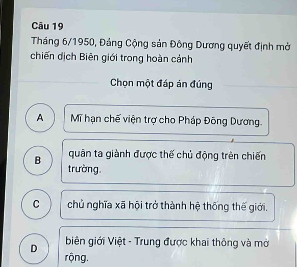 Tháng 6/1950, Đảng Cộng sản Đông Dương quyết định mở
chiến dịch Biên giới trong hoàn cảnh
Chọn một đáp án đúng
A Mĩ hạn chế viện trợ cho Pháp Đông Dương.
B quân ta giành được thế chủ động trên chiến
trường.
C chủ nghĩa xã hội trở thành hệ thống thế giới.
D biên giới Việt - Trung được khai thông và mở
rộng.