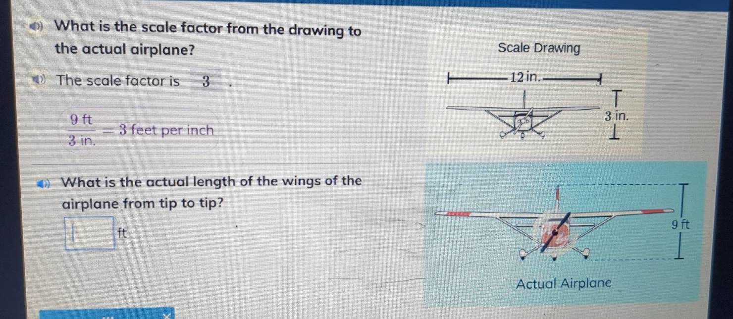 What is the scale factor from the drawing to 
the actual airplane? Scale Drawing 
The scale factor is 3 12 in.
3 in.
 9ft/3in. =3 feet per inch
9 。 
What is the actual length of the wings of the 
airplane from tip to tip?
□ ft 9 ft
Actual Airplane