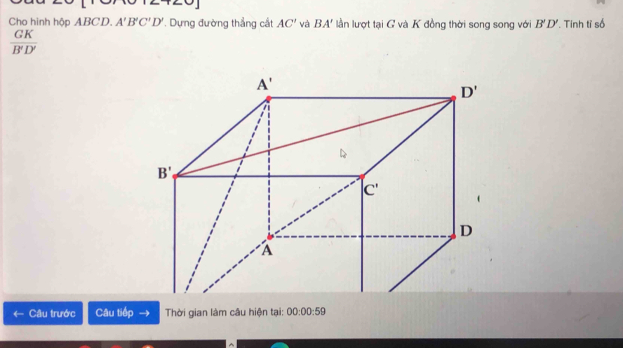 Cho hình hộp ABCD. A'B'C'D'. Dựng đường thẳng cắt AC' và BA' lần lượt tại G và K đồng thời song song với B'D'. Tính tỉ số
 GK/B'D' 
Câu trước Câu iiep Thời gian làm câu hiện tại: 00:00:59