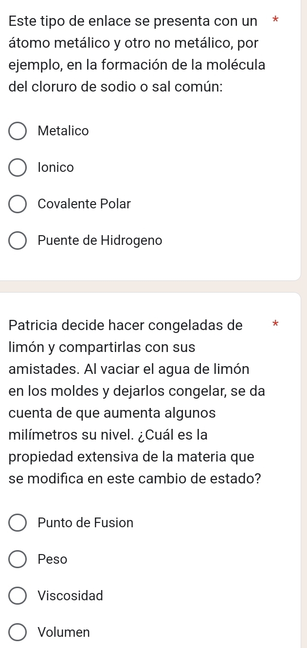 Este tipo de enlace se presenta con un *
átomo metálico y otro no metálico, por
ejemplo, en la formación de la molécula
del cloruro de sodio o sal común:
Metalico
Ionico
Covalente Polar
Puente de Hidrogeno
Patricia decide hacer congeladas de *
limón y compartirlas con sus
amistades. Al vaciar el agua de limón
en los moldes y dejarlos congelar, se da
cuenta de que aumenta algunos
milímetros su nivel. ¿Cuál es la
propiedad extensiva de la materia que
se modifica en este cambio de estado?
Punto de Fusion
Peso
Viscosidad
Volumen