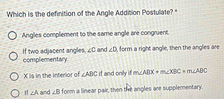 Which is the definition of the Angle Addition Postulate? *
Angles complement to the same angle are congruent.
If two adjacent angles, ∠ C and ∠ D , form a right angle, then the angles are
complementary.
X is in the interior of ∠ ABC if and only if m∠ ABX+m∠ XBC=m∠ ABC
If ∠ A and ∠ B form a linear pair, then the angles are supplementary.