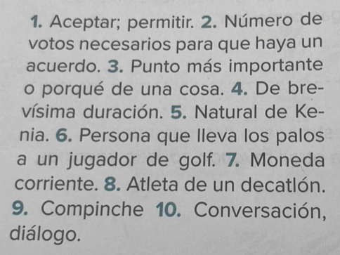 Aceptar; permitir. 2. Número de 
votos necesarios para que haya un 
acuerdo. 3. Punto más importante 
o porqué de una cosa. 4. De bre- 
vísima duración. 5. Natural de Ke- 
nia. 6. Persona que lleva los palos 
a un jugador de golf. 7. Moneda 
corriente. 8. Atleta de un decatlón. 
9. Compinche 10. Conversación, 
diálogo.