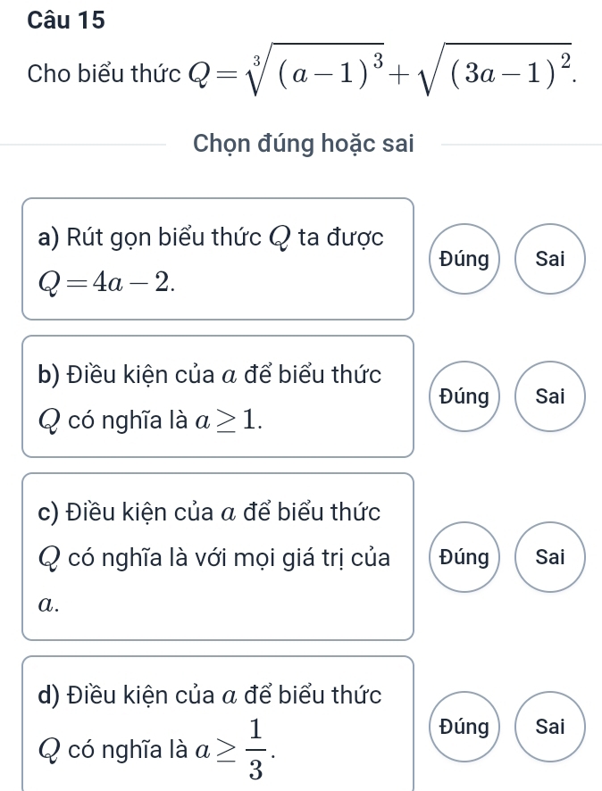 Cho biểu thức Q=sqrt[3]((a-1)^3)+sqrt((3a-1)^2). 
Chọn đúng hoặc sai
a) Rút gọn biểu thức Q ta được
Đúng Sai
Q=4a-2. 
b) Điều kiện của a để biểu thức
Đúng Sai
Q có nghĩa là a≥ 1. 
c) Điều kiện của a để biểu thức
Q có nghĩa là với mọi giá trị của Đúng Sai
a.
d) Điều kiện của α để biểu thức
Q có nghĩa là a≥  1/3 . 
Đúng Sai