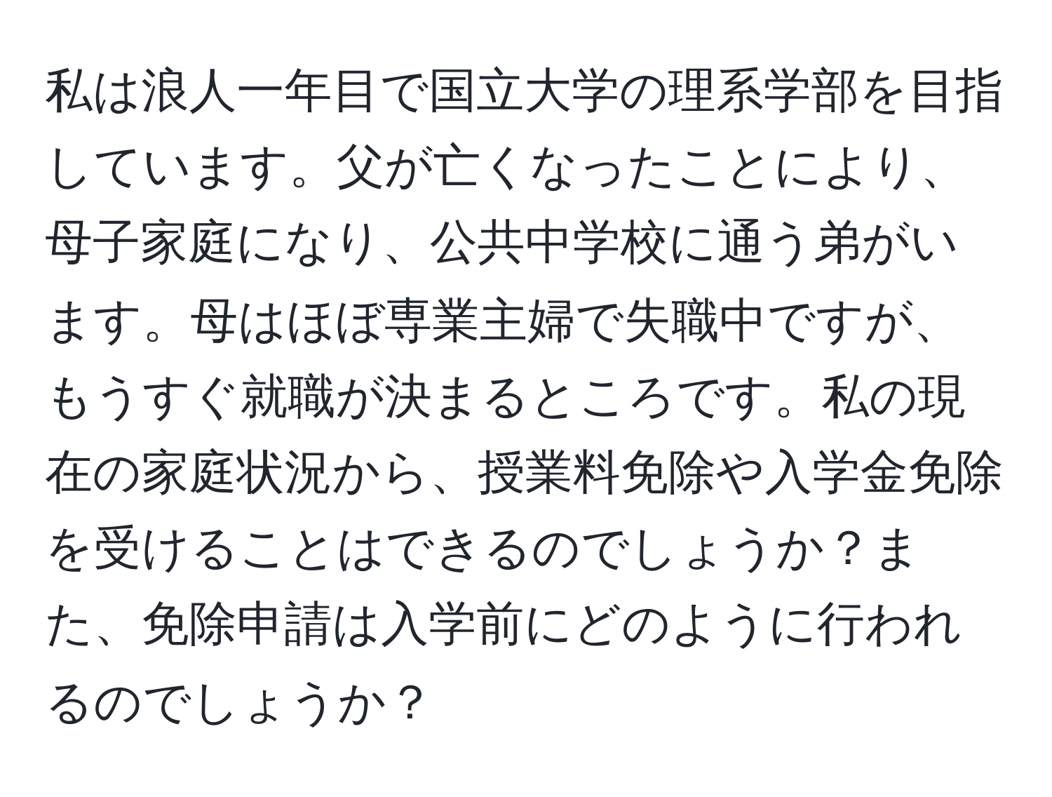 私は浪人一年目で国立大学の理系学部を目指しています。父が亡くなったことにより、母子家庭になり、公共中学校に通う弟がいます。母はほぼ専業主婦で失職中ですが、もうすぐ就職が決まるところです。私の現在の家庭状況から、授業料免除や入学金免除を受けることはできるのでしょうか？また、免除申請は入学前にどのように行われるのでしょうか？