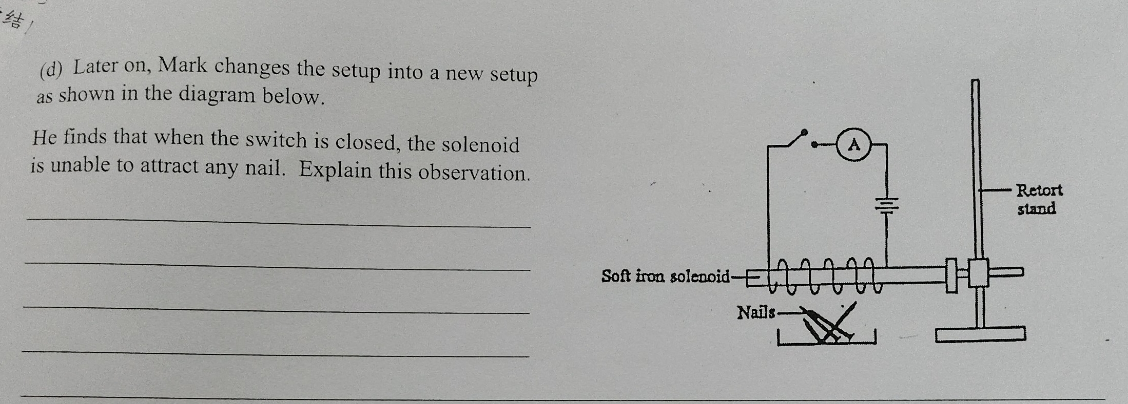 Later on, Mark changes the setup into a new setup 
as shown in the diagram below. 
He finds that when the switch is closed, the solenoid 
is unable to attract any nail. Explain this observation. 
_ 
_ 
_ 
_ 
_