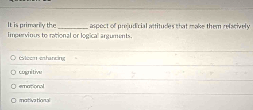 It is primarily the_ aspect of prejudicial attitudes that make them relatively
impervious to rational or logical arguments.
esteem-enhancing
cognitive
emotional
motivational