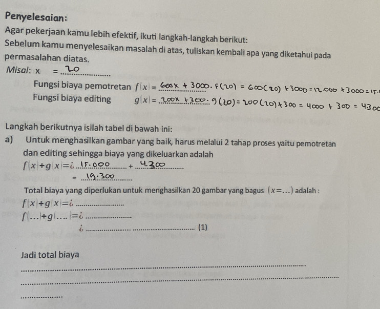 Penyelesaian: 
Agar pekerjaan kamu lebih efektif, ikuti langkah-langkah berikut: 
Sebelum kamu menyelesaikan masalah di atas, tuliskan kembali apa yang diketahui pada 
permasalahan diatas. 
Misal: x= _ 
Fungsi biaya pemotretan f(x)= _ 
Fungsi biaya editing g(x)= _ 
Langkah berikutnya isilah tabel di bawah ini: 
a) Untuk menghasilkan gambar yang baik, harus melalui 2 tahap proses yaitu pemotretan 
dan editing sehingga biaya yang dikeluarkan adalah 
_ f(x)+g(x)=i
_× 
_= 
Total biaya yang diperlukan untuk menghasilkan 20 gambar yang bagus (x= _ ) adalah : 
_ f(x)+g(x)=i
f(...)+g(...)=i _ 
6 
_(1) 
Jadi total biaya 
_ 
_ 
_