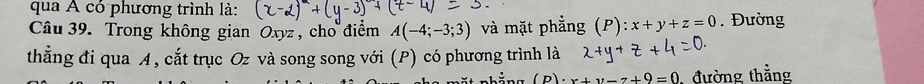 qua A có phương trình là: 
Câu 39. Trong không gian Oxyz, cho điểm A(-4;-3;3) và mặt phẳng (P) x+y+z=0. Đường 
thắng đi qua A, cắt trục Oz và song song với (P) có phương trình là 
(p) x+y-7+9=0 ,đường thẳng