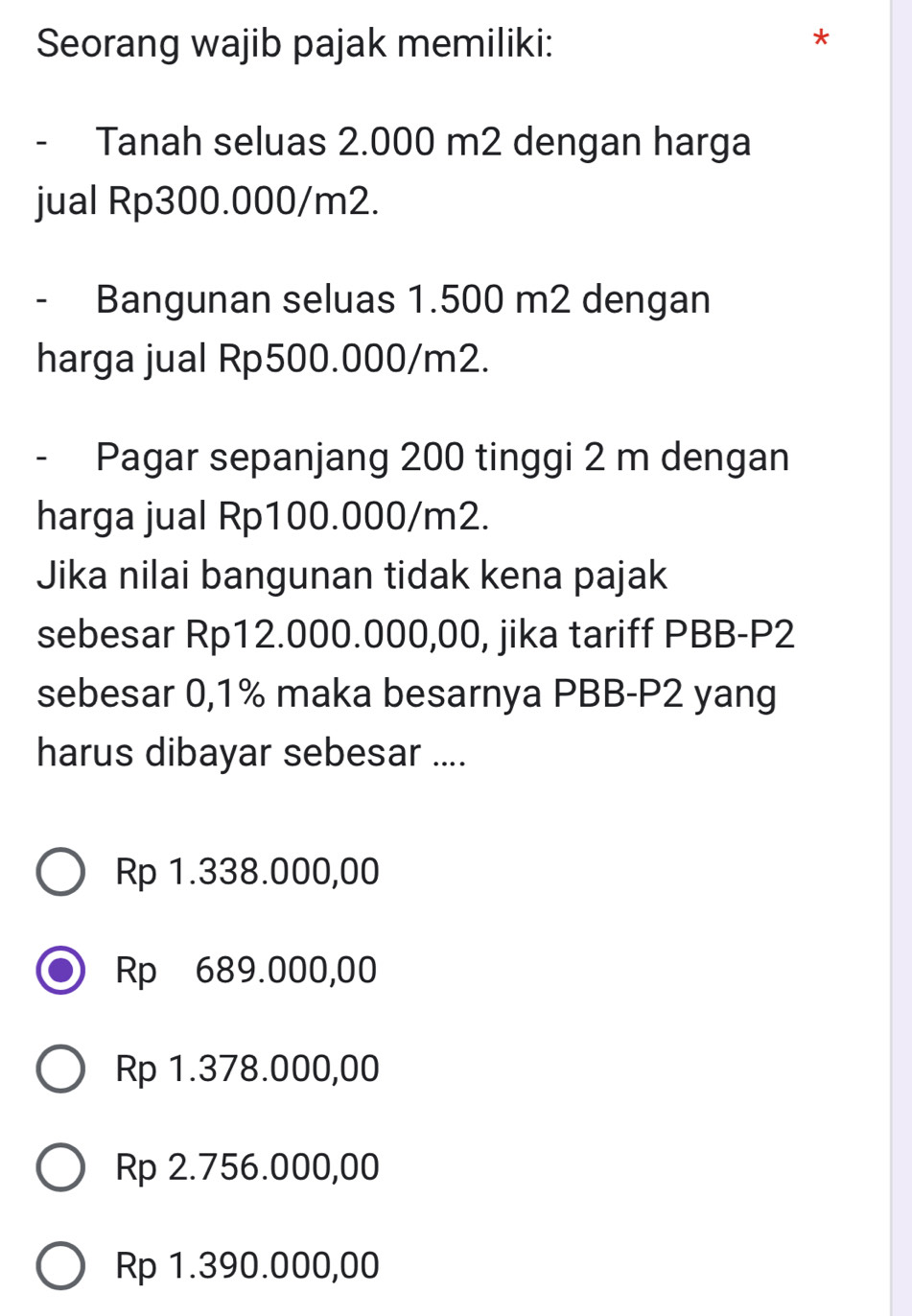 Seorang wajib pajak memiliki:
- Tanah seluas 2.000 m2 dengan harga
jual Rp300.000/m2.
- Bangunan seluas 1.500 m2 dengan
harga jual Rp500.000/m2.
- Pagar sepanjang 200 tinggi 2 m dengan
harga jual Rp100.000/m2.
Jika nilai bangunan tidak kena pajak
sebesar Rp12.000.000,00, jika tariff PBB- P2
sebesar 0,1% maka besarnya PBB-P2 yang
harus dibayar sebesar ....
Rp 1.338.000,00
Rp 689.000,00
Rp 1.378.000,00
Rp 2.756.000,00
Rp 1.390.000,00