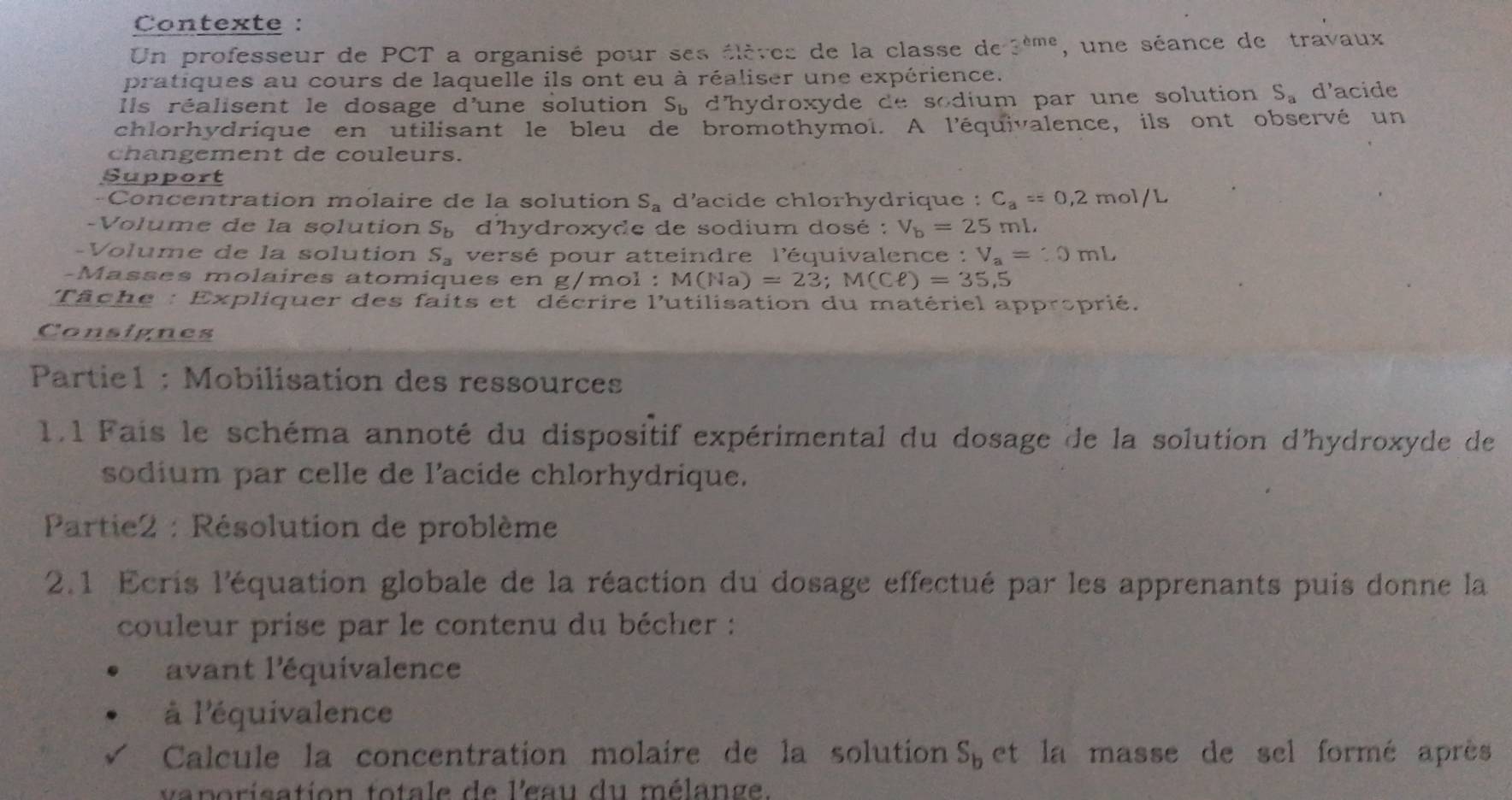 Contexte : 
Un professeur de PCT a organisé pour ses élèves de la classe de 3^(cme) , une séance de travaux 
pratiques au cours de laquelle ils ont eu à réaliser une expérience. 
Ils réalisent le dosage d'une solution S_b d'hydroxyde de sodium par une solution S_a d'acide 
chlorhydrique en utilisant le bleu de bromothymol. A l'équivalence, ils ont observé un 
changement de couleurs. 
Support 
-Concentration molaire de la solution S_a d'acide chlorhydrique : C_a==0,2mol/L
-Volume de la solution S_b d'hydroxyde de sodium dosé : V_b=25 mL. 
-Volume de la solution S_a versé pour atteindre l'équivalence : : V_a=:0mL
-Masses molaires atomiques en g/mol : M(Na)=23; M(Cell )=35,5
Tâche : Expliquer des faits et décrire l'utilisation du matériel approprié. 
Consignes 
Partie1 : Mobilisation des ressources 
1.1 Fais le schéma annoté du dispositif expérimental du dosage de la solution d'hydroxyde de 
sodium par celle de l'acide chlorhydrique. 
Partie2 : Résolution de problème 
2.1 Ecris l'équation globale de la réaction du dosage effectué par les apprenants puis donne la 
couleur prise par le contenu du bécher : 
avant l'équivalence 
à l'équivalence 
Calcule la concentration molaire de la solution S_b et la masse de sel formé après 
vaporisation totale de l'eau du mélange.