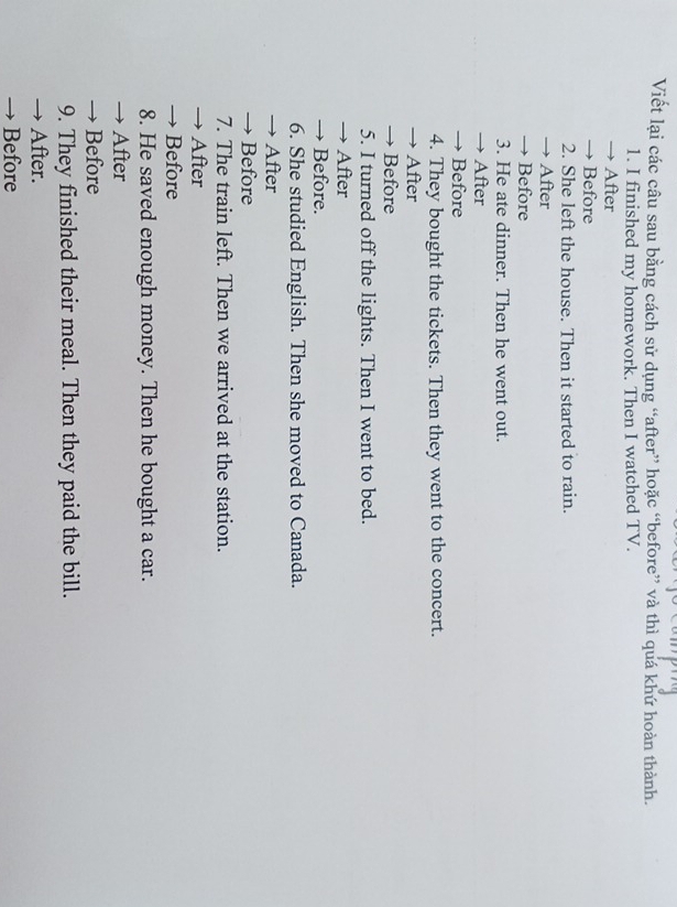 Viết lại các câu sau bằng cách sử dụng “after” hoặc “before” và thì quá khứ hoàn thành.
1. I finished my homework. Then I watched TV.
→ After
→ Before
2. She left the house. Then it started to rain.
→ After
→ Before
3. He ate dinner. Then he went out.
→ After
→ Before
4. They bought the tickets. Then they went to the concert.
→ After
→ Before
5. I turned off the lights. Then I went to bed.
→ After
→ Before.
6. She studied English. Then she moved to Canada.
→ After
→ Before
7. The train left. Then we arrived at the station.
→ After
→ Before
8. He saved enough money. Then he bought a car.
→ After
→ Before
9. They finished their meal. Then they paid the bill.
→ After.
→ Before
