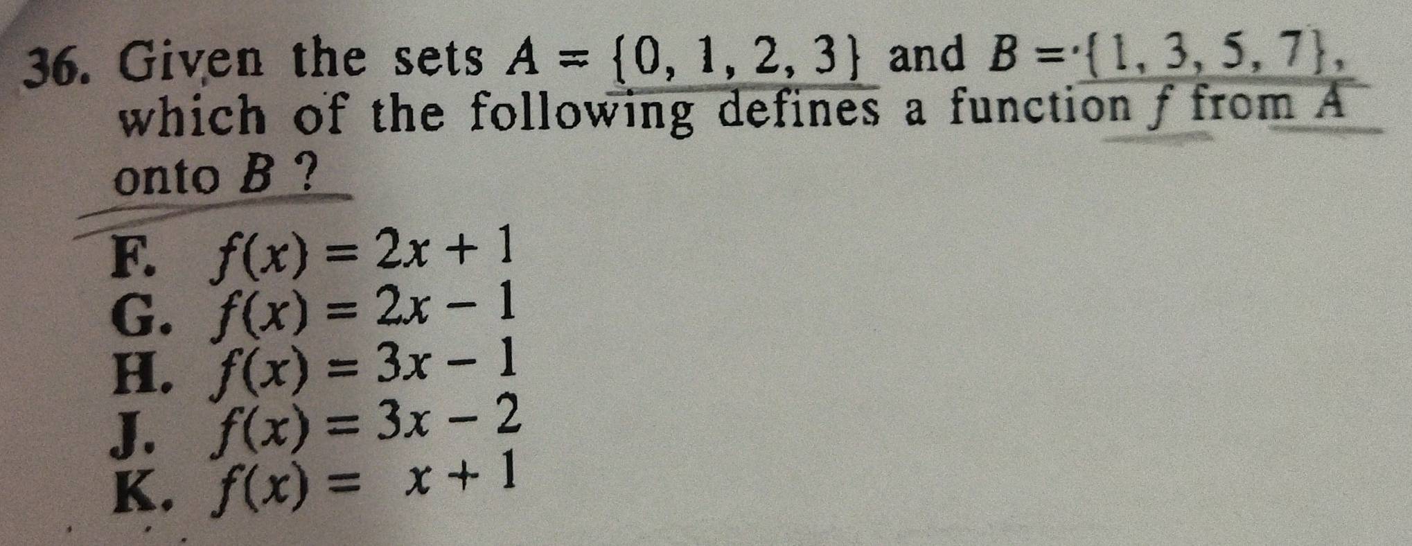 Given the sets A= 0,1,2,3 and B= 1,3,5,7 , 
which of the following defines a function f from A
onto B ?
F. f(x)=2x+1
G. f(x)=2x-1
H. f(x)=3x-1
J. f(x)=3x-2
K. f(x)=x+1