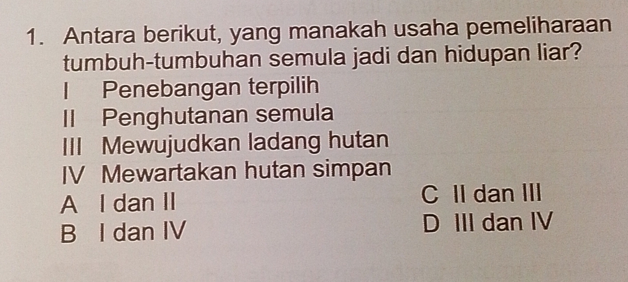 Antara berikut, yang manakah usaha pemeliharaan
tumbuh-tumbuhan semula jadi dan hidupan liar?
l Penebangan terpilih
II Penghutanan semula
III Mewujudkan ladang hutan
IV Mewartakan hutan simpan
A l dan II C II dan III
B I dan IV D III dan IV