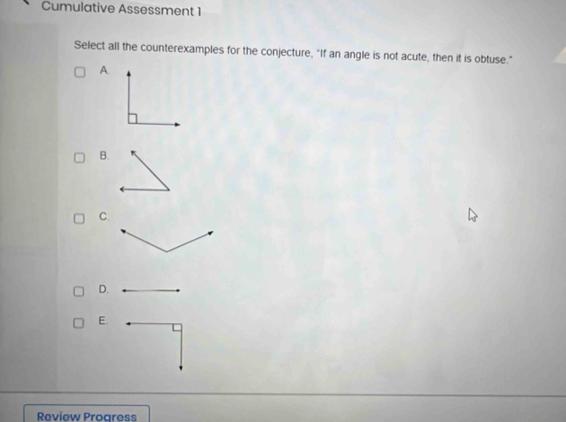 Cumulative Assessment 1 
Select all the counterexamples for the conjecture, "If an angle is not acute, then it is obtuse." 
A. 
B. 
C. 
D. 
E. 
Review Progress