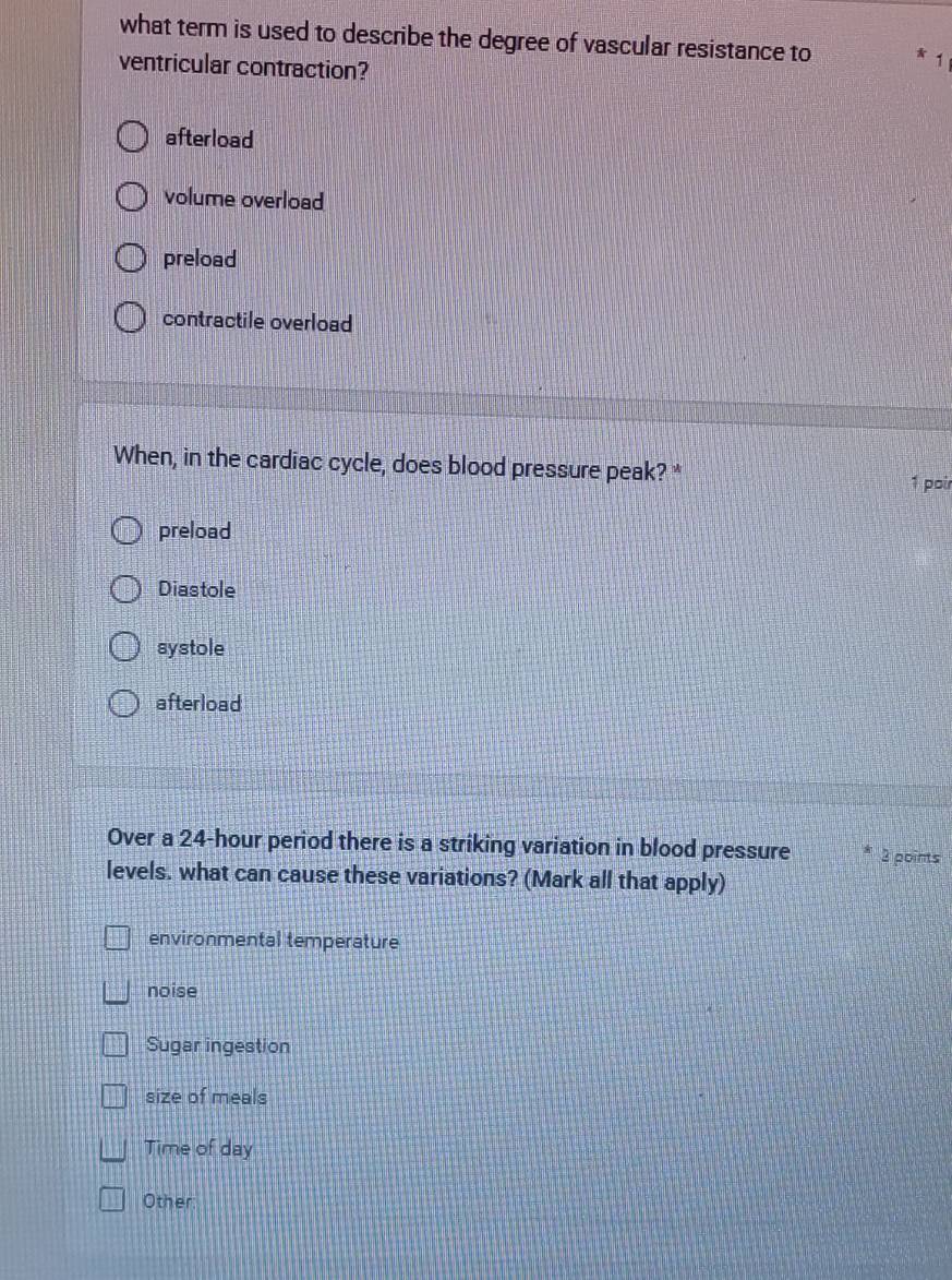 what term is used to describe the degree of vascular resistance to
ventricular contraction?
afterload
volume overload
preload
contractile overload
When, in the cardiac cycle, does blood pressure peak?* 1 poir
preload
Diastole
systole
afterload
Over a 24-hour period there is a striking variation in blood pressure 3 points
levels. what can cause these variations? (Mark all that apply)
environmental temperature
noise
Sugar ingestion
size of meals
Time of day
Other: