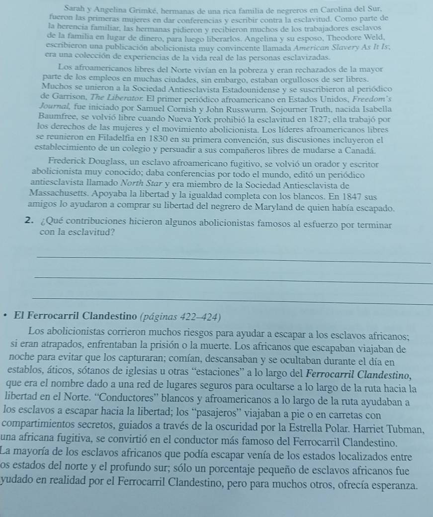 Sarah y Angelina Grimké, hermanas de una rica familia de negreros en Carolina del Sur,
fueron las primeras mujeres en dar conferencias y escribir contra la esclavitud. Como parte de
la herencia familiar, las hermanas pidieron y recibieron muchos de los trabajadores esclavos
de la familia en lugar de dinero, para luego liberarlos. Angelina y su esposo, Theodore Weld,
escribieron una publicación abolicionista muy convincente llamada American Slavery As It Is,
era una colección de experiencias de la vida real de las personas esclavizadas.
Los afroamericanos libres del Norte vivían en la pobreza y eran rechazados de la mayor
parte de los empleos en muchas ciudades, sin embargo, estaban orgullosos de ser libres.
Muchos se unieron a la Sociedad Antiesclavista Estadounidense y se suscribieron al periódico
de Garrison, The Liberator: El primer periódico afroamericano en Estados Unidos, Freedom's
Journal, fue iniciado por Samuel Cornish y John Russwurm. Sojourner Truth, nacida Isabella
Baumfree, se volvió libre cuando Nueva York prohibió la esclavitud en 1827; ella trabajó por
los derechos de las mujeres y el movimiento abolicionista. Los líderes afroamericanos libres
se reunieron en Filadelfia en 1830 en su primera convención, sus discusiones incluyeron el
establecimiento de un colegio y persuadir a sus compañeros libres de mudarse a Canadá.
Frederick Douglass, un esclavo afroamericano fugitivo, se volvió un orador y escritor
abolicionista muy conocido; daba conferencias por todo el mundo, editó un periódico
antiesclavista llamado North Star y era miembro de la Sociedad Antiesclavista de
Massachusetts. Apoyaba la libertad y la igualdad completa con los blancos. En 1847 sus
amigos lo ayudaron a comprar su libertad del negrero de Maryland de quien había escapado.
2. ¿Qué contribuciones hicieron algunos abolicionistas famosos al esfuerzo por terminar
con la esclavitud?
_
_
_
. El Ferrocarril Clandestino (páginas 422-424)
Los abolicionistas corrieron muchos riesgos para ayudar a escapar a los esclavos africanos;
si eran atrapados, enfrentaban la prisión o la muerte. Los africanos que escapaban viajaban de
noche para evitar que los capturaran; comían, descansaban y se ocultaban durante el día en
establos, áticos, sótanos de iglesias u otras “estaciones” a lo largo del Ferrocarril Clandestino,
que era el nombre dado a una red de lugares seguros para ocultarse a lo largo de la ruta hacia la
libertad en el Norte. “Conductores” blancos y afroamericanos a lo largo de la ruta ayudaban a
los esclavos a escapar hacia la libertad; los “pasajeros” viajaban a pie o en carretas con
compartimientos secretos, guiados a través de la oscuridad por la Estrella Polar. Harriet Tubman,
una africana fugitiva, se convirtió en el conductor más famoso del Ferrocarril Clandestino.
La mayoría de los esclavos africanos que podía escapar venía de los estados localizados entre
os estados del norte y el profundo sur; sólo un porcentaje pequeño de esclavos africanos fue
yudado en realidad por el Ferrocarril Clandestino, pero para muchos otros, ofrecía esperanza.