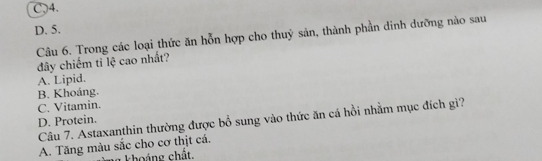 C, 4.
D. 5.
Câu 6. Trong các loại thức ăn hỗn hợp cho thuỷ sản, thành phần dinh dưỡng nào sau
đây chiếm ti lệ cao nhất?
A. Lipid.
B. Khoáng.
C. Vitamin.
Câu 7. Astaxanthin thường được bổ sung vào thức ăn cá hồi nhằm mục đích gì?
D. Protein.
A. Tăng màu sắc cho cơ thịt cá.
g khoảng chất.