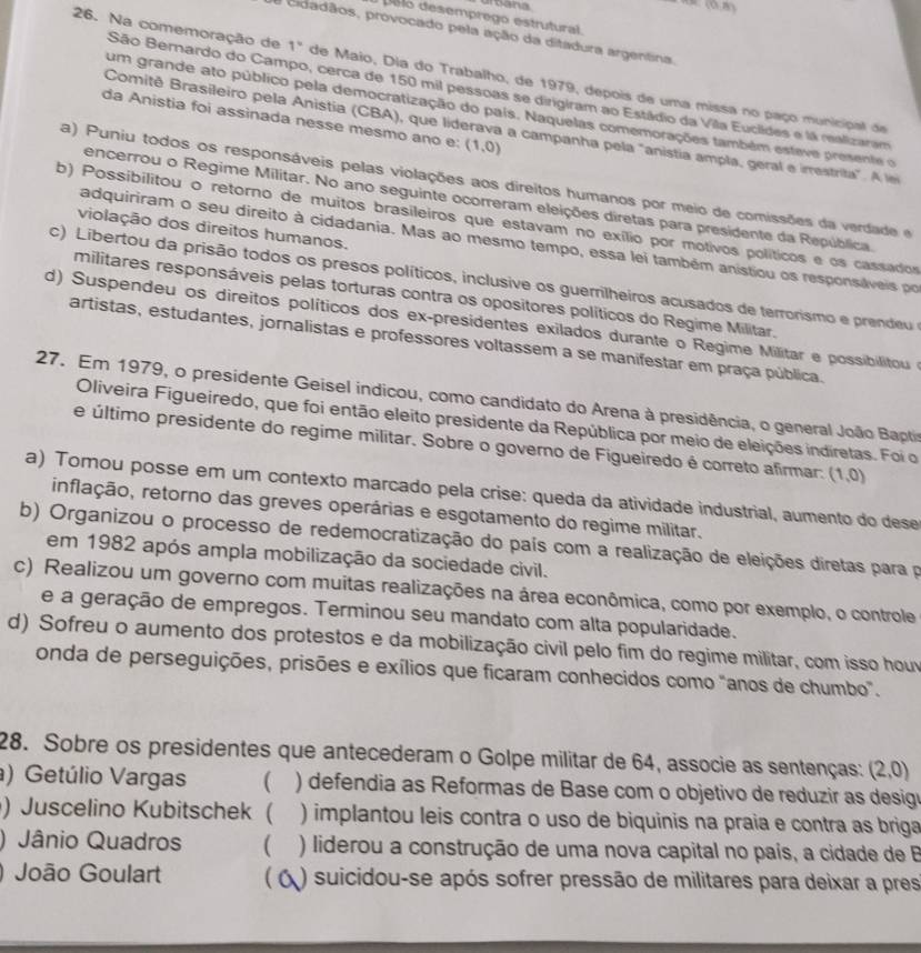 arbana
(0,8)
Delo desemprego estrutural.
O cidadãos, provocado pela ação da ditadura argentina.
26. Na comemoração de 1° de Maio, Dia do Trabalho, de 1979, depois de uma missa no paço municipal de
São Bernardo do Campo, cerca de 150 mil pessoas se dirigiram ao Estádio da Vila Euclides e lá realizaram
um grande ato público pela democratização do país. Naquelas comemorações também esteve presente o
da Anistia foi assinada nesse mesmo ano e: (1,0)
Comitê Brasileiro pela Anistia (CBA), que liderava a campanha pela "anistia ampla, geral e irrestrita". A le
a) Puniu todos os responsáveis pelas violações aos direitos humanos por meio de comissões da verdade e
encerrou o Regime Militar. No ano seguinte ocorreram eleições diretas para presidente da República.
b) Possibilitou o retorno de muitos brasileiros que estavam no exílio por motivos políticos e os cassador
violação dos direitos humanos.
adquiriram o seu direito à cidadania. Mas ao mesmo tempo, essa lei também anistiou os responsáveis po
c) Libertou da prisão todos os presos políticos, inclusive os guerrilheiros acusados de terrorismo e prendeu 
militares responsáveis pelas torturas contra os opositores políticos do Regime Militar.
d) Suspendeu os direitos políticos dos ex-presidentes exilados durante o Regime Militar e possibilitou 
artistas, estudantes, jornalistas e professores voltassem a se manifestar em praça pública.
27. Em 1979, o presidente Geisel indicou, como candidato do Arena à presidência, o general João Bapti
Oliveira Figueiredo, que foi então eleito presidente da República por meio de eleições indiretas. Foi o
e último presidente do regime militar. Sobre o governo de Figueiredo é correto afirmar: (1,0)
a) Tomou posse em um contexto marcado pela crise: queda da atividade industrial, aumento do dese
inflação, retorno das greves operárias e esgotamento do regime militar.
b) Organizou o processo de redemocratização do país com a realização de eleições diretas para p
em 1982 após ampla mobilização da sociedade civil.
c) Realizou um governo com muitas realizações na área econômica, como por exemplo, o controle
e a geração de empregos. Terminou seu mandato com alta popularidade.
d) Sofreu o aumento dos protestos e da mobilização civil pelo fim do regime militar, com isso houv
onda de perseguições, prisões e exílios que ficaram conhecidos como "anos de chumbo".
28. Sobre os presidentes que antecederam o Golpe militar de 64, associe as sentenças: (2,0)
) Getúlio Vargas ) defendia as Reformas de Base com o objetivo de reduzir as desig
) Juscelino Kubitschek ( ) implantou leis contra o uso de biquinis na praia e contra as briga
) Jânio Quadros  ) liderou a construção de uma nova capital no país, a cidade de B
) João Goulart ( ) suicidou-se após sofrer pressão de militares para deixar a pres