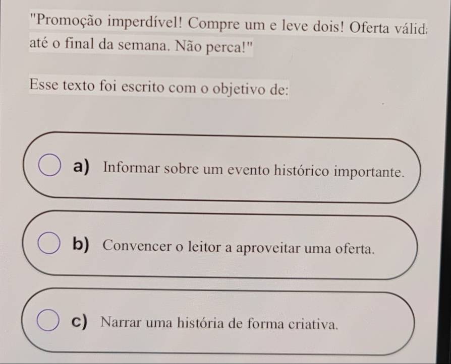 'Promoção imperdível! Compre um e leve dois! Oferta válida
até o final da semana. Não perca!"
Esse texto foi escrito com o objetivo de:
a) Informar sobre um evento histórico importante.
b) Convencer o leitor a aproveitar uma oferta.
c) Narrar uma história de forma criativa.