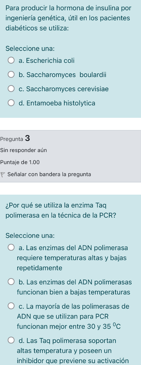 Para producir la hormona de insulina por
ingeniería genética, útil en los pacientes
diabéticos se utiliza:
Seleccione una:
a. Escherichia coli
b. Saccharomyces boulardii
c. Saccharomyces cerevisiae
d. Entamoeba histolytica
Pregunta 3
Sin responder aún
Puntaje de 1.00
Señalar con bandera la pregunta
¿Por qué se utiliza la enzima Taq
polimerasa en la técnica de la PCR?
Seleccione una:
a. Las enzimas del ADN polimerasa
requiere temperaturas altas y bajas
repetidamente
b. Las enzimas del ADN polimerasas
funcionan bien a bajas temperaturas
c. La mayoría de las polimerasas de
ADN que se utilizan para PCR
funcionan mejor entre 30 y 35°C
d. Las Taq polimerasa soportan
altas temperatura y poseen un
inhibidor que previene su activación