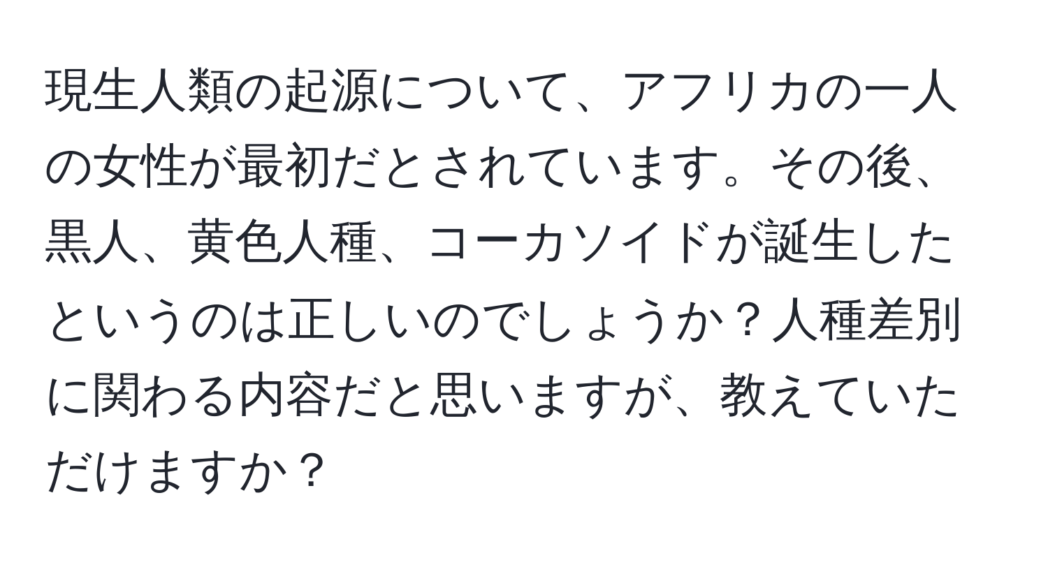 現生人類の起源について、アフリカの一人の女性が最初だとされています。その後、黒人、黄色人種、コーカソイドが誕生したというのは正しいのでしょうか？人種差別に関わる内容だと思いますが、教えていただけますか？