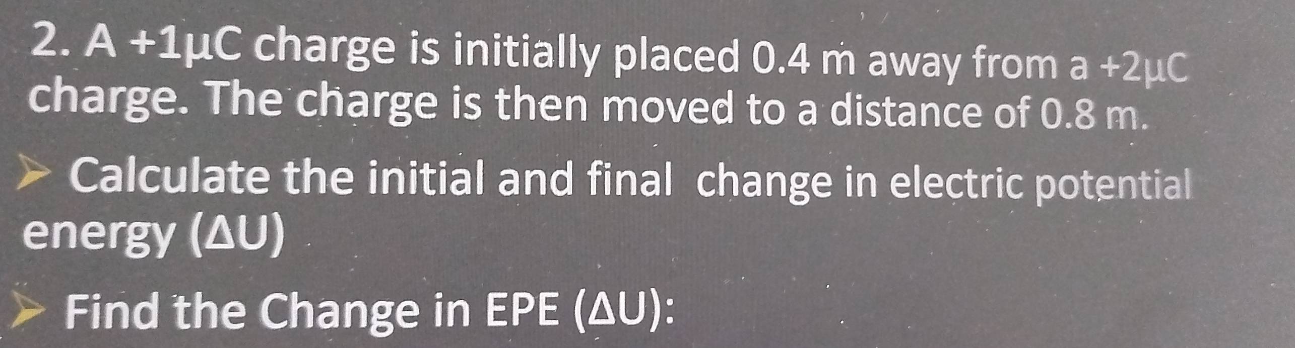 A +1μC charge is initially placed 0.4 m away from a+2mu C
charge. The charge is then moved to a distance of 0.8 m. 
Calculate the initial and final change in electric potential 
energy (ΔU) 
Find the Change in EPE (ΔU):