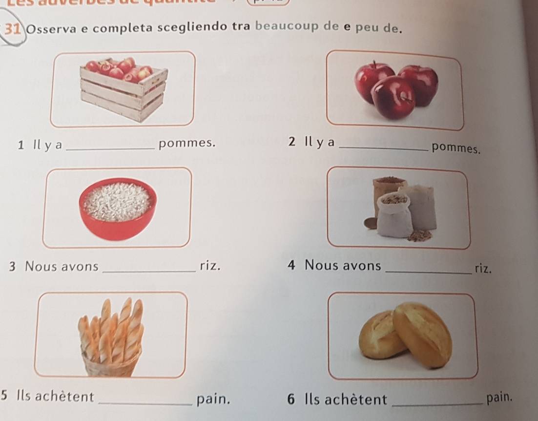 Osserva e completa scegliendo tra beaucoup de e peu de. 
1 Il y a _pommes. 
2 Il y a _pommes. 
3 Nous avons _riz. 4 Nous avons _riz. 
5 Ils achètent _pain. 6 Ils achètent _pain.