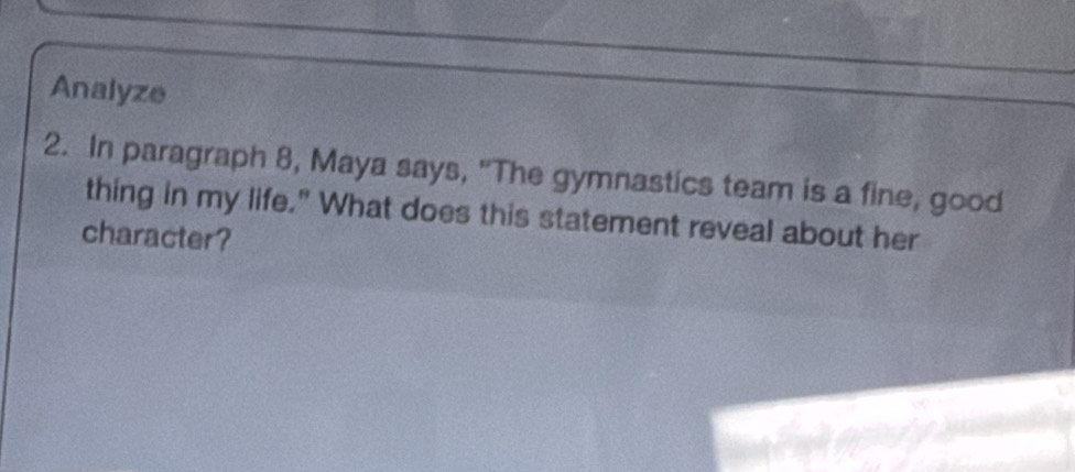 Analyze 
2. In paragraph 8, Maya says, "The gymnastics team is a fine, good 
thing in my life." What does this statement reveal about her 
character?