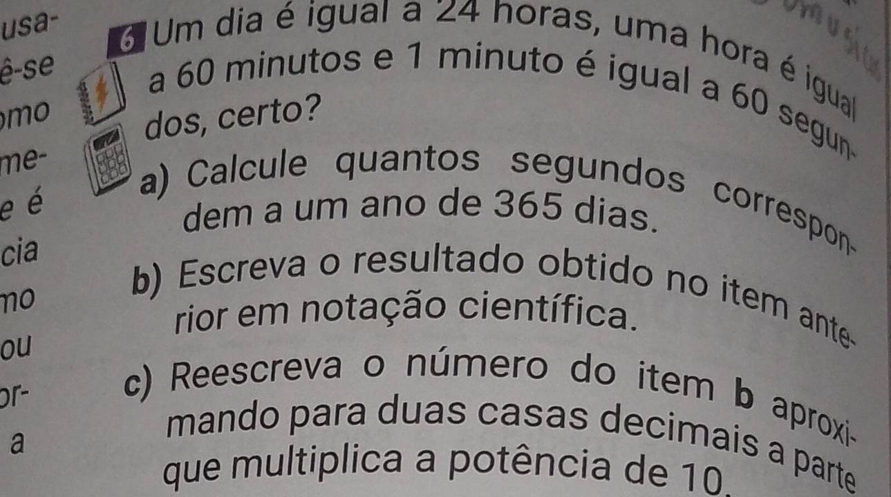 usa- 
6 Um dia é igual a 24 horas, uma hora é igual 
ê-se 
a 60 minutos e 1 minuto é igual a 60 segun 
mo 
dos, certo? 
me- 
e é 
a) Calcule quantos segundos correspon 
dem a um ano de 365 dias. 
cia 
no 
b) Escreva o resultado obtido no item ante 
rior em notação científica. 
ou 
or- 
c) Reescreva o número do item b aproxi- 
a 
mando para duas casas decimais a parte 
que multiplica a potência de 10.