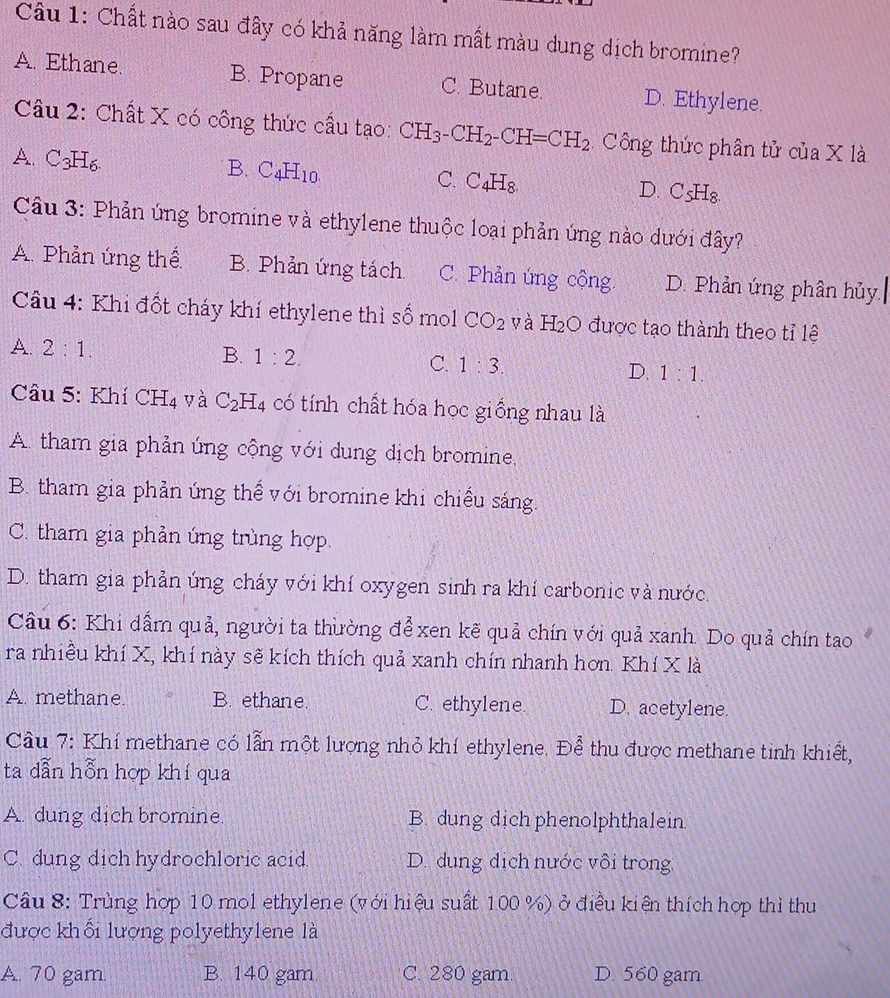 Chất nào sau đây có khả năng làm mất màu dung dịch bromine?
A. Ethane. B. Propane C. Butane. D. Ethylene.
Câu 2: Chất X có công thức cấu tạo: CH_3-CH_2-CH=CH_2 Công thức phân tử của X là
A. C 3□
B. C_4H_10.
C. C_4H_8
D. C_5H_8.
Câu 3: Phản ứng bromine và ethylene thuộc loại phản ứng nào dưới đây?
A. Phản ứng thế B. Phản ứng tách. C. Phản úng cộng. D. Phản ứng phân hủy.
Cầu 4: Khi đốt cháy khí ethylene thì số mol CO_2 yà H_2O được tạo thành theo tỉ lệ
A. 2:1. B. 1:2. C. 1:3 D. 1:1.
Câu 5: Khí CH_4 yà C_2H_4 có tính chất hóa học giống nhau là
A. tham gia phản úng cộng với dung dịch bromine,
B. tham gia phản ứng thể với bromine khi chiều sáng.
C. tham gia phản ứng trùng hợp.
D. tham gia phản ứng cháy với khí oxygen sinh ra khí carbonic và nước.
Câu 6: Khi dầm quả, người ta thường để xen kẽ quả chín với quả xanh. Do quả chín tao
ra nhiều khí X, khí này sẽ kích thích quả xanh chín nhanh hơn. Khí X là
A. methane. B. ethane. C. ethylene. D. acetylene.
Cầu 7: Khí methane có lẫn một lượng nhỏ khí ethylene. Để thu được methane tinh khiết,
ta dẫn hỗn hợp khí qua
A. dung dich bromine. B. dung dịch phenolphthalein.
C. dung dich hydrochloric acid. D. dung dịch nước vôi trong
Câu 8: Trùng hợp 10 mol ethylene (với hiệu suất 100 %) ở điều kiện thích hợp thì thu
được khối lượng polyethylene là
A. 70 gam. B. 140 gam. C. 280 gam. D. 560 gam.