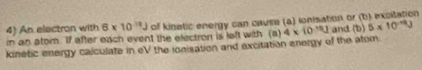 An electron with 6* 10^(30)J of kisetic energy can cause (a) ionisation or (b) ecitation 
in an atom. If after each event the electron is left with (a) 4* 10^(-19)J and (b) 5* 10^(-12)J
kinetic energy calculate in eV the ionisation and excitation energy of the atom