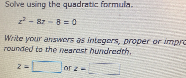 Solve using the quadratic formula.
z^2-8z-8=0
Write your answers as integers, proper or impro 
rounded to the nearest hundredth.
z=□ or z=□