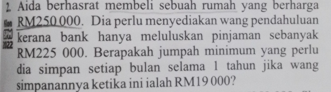 Aida berhasrat membeli sebuah rumah yang berharga 
Klon RM250 000. Dia perlu menyediakan wang pendahuluan 
SPM kerana bank hanya meluluskan pinjaman sebanyak
2022
RM225 000. Berapakah jumpah minimum yang perlu 
dia simpan setiap bulan selama 1 tahun jika wang 
simpanannya ketika ini ialah RM19 000?