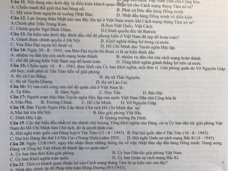 Mập hên nước Việt Năm Dân chu Cộng hỏa.
Câu 11. Nội dung nào dưới đây là điều kiện khách quan thuận lợi cho Cách mạng tháng Tám nổ ra?
A. Chiến tranh thế giới thứ hai bùng nổ. B. Phát xít Đức đầu hàng Đồng minh.
C. Mỹ ném bom nguyên tử xuống Nhật Bản. D. Nhật đầu hàng Đồng minh vô điều kiện.
Câu 12. Lực lượng thân Nhật nào sau đây tồn tại ở Việt Nam trước khi Cách mạng tháng Tám nổ ra?
A.Chính phủ Trần Trọng Kim. B.Bọn Việt Quốc, Việt Cách.
C. Chính quyền Ngô Đình Diệm. D.Chính quyền độc tài Batixta
Câu 13. Sự kiện nào dưới đây đánh dấu chế độ phong kiến ở Việt Nam đã sụp đồ hoàn toàn?
A. Giành được chính quyền ở Hà Nội. B. Khởi nghĩa thắng lợi trong cả nước.
C. Vua Bảo Đại tuyên bố thoái vị. D. Hồ Chí Minh đọc Tuyên ngôn Độc lập.
Câu 14: Ngày 30 - 8 - 1945, vua Bảo Đại tuyên bố thoái vị là sự kiện đánh dấu
A. nhiệm vụ dân tộc của cách mạng hoàn thành. B. nhiệm vụ dân chủ của cách mạng hoàn thành.
C. chế độ phong kiến Việt Nam sụp đồ hoàn toàn. D. Tổng khởi nghĩa giành thắng lợi trên cả nước.
Câu 15: Chiều ngày 16 - 8 - 1945, theo lệnh của Ủy ban khởi nghĩa, một đơn vị Giải phóng quân do Võ Nguyên Giáp
chỉ huy, xuất phát từ Tân Trào tiến về giải phóng
A. thị xã Cao Bằng. B. thị xã Thái Nguyên.
C. thị xã Tuyên Quang. D. thị xã Lào Cai.
Câu 16: Vị vua cuối cùng của chế độ quân chủ ở Việt Nam là :
A. Tự Đức. B. Hàm Nghi. C. Duy Tân. D. Bảo Đại.
Câu 17: Người soạn thảo bản Tuyên ngôn Độc lập của nước Việt Nam Dân chủ Cộng hòa là
A.Trần Phú. B. Trường Chinh. C. Hồ Chí Minh. D. Võ Nguyên Giáp.
Câu 18. Bản Tuyên Ngôn Độc Lập được Chủ tịch Hồ Chí Minh đọc tại
A.Nhà hát lớn Hà Nội. B. khu giải phóng Việt Bắc.
C. Dinh Độc Lập. D. Quảng trường Ba Đình.
Câu 19. Các đại biểu đều nhất trí tán thành chủ trương Tổng khởi nghĩa của Đảng, cử ra Ủy ban dân tộc giải phóng Việt
Nam do Hồ Chí Minh làm Chủ tịch, đó là quyết định của:
A. Hội nghị toàn quốc của Đảng họp ở Tân Trào (15 - 8 - 1945). B. Đại hội quốc dân ở Tân Trào (16 - 8 - 1945).
C. Đại hội Đảng lần thứ I ở Ma Cao (Trung Quốc) năm 1935.  D. Hội nghị Quân sự cách mạng Bắc Kì (4 - 1945).
Câu 20. Ngày 13/8/1945, ngay khi nhận được những thông tin về việc Nhật Bản sắp đầu hàng Đồng minh, Trung ương
Đảng và Tổng bộ Việt Minh đã thành lập cơ quan nào?
A. Ủy ban lâm thời Khu giải phóng. B. Ủy ban Dân tộc giải phóng Việt Nam.
C. Ủy ban Khởi nghĩa toàn quốc. D. Ủy ban Quân sự cách mạng Bắc Kì.
Câu 21. Thời cơ khách quan thuận lợi của Cách mạng tháng Tám là sự kiện nào sau đây?
A. Nhật đảo chính lật đồ Pháp trên toàn Đồng Dương (9/3/1945).