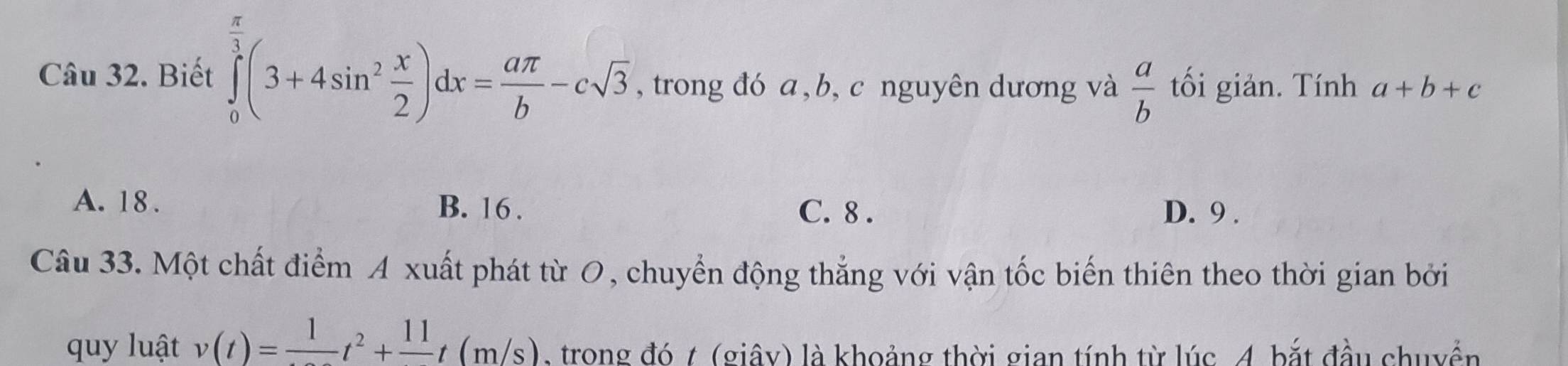 Biết ∈tlimits _0^((frac π)3)(3+4sin^2 x/2 )dx= aπ /b -csqrt(3) , trong đó a, b, c nguyên dương và  a/b  tối giản. Tính a+b+c
A. 18. B. 16. C. 8. D. 9.
Câu 33. Một chất điểm A xuất phát từ O, chuyển động thẳng với vận tốc biến thiên theo thời gian bởi
quy luật v(t)=frac 1t^2+frac 11t(m/s) , trong đó t (giây) là khoảng thời gian tính từ lúc 4 bắt đầu chuyển