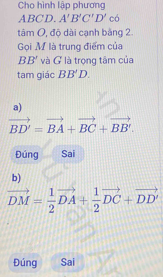 Cho hình lập phương
ABCD. A'B'C'D'c'
tâm O, độ dài cạnh bằng 2. 
Gọi M là trung điểm của
BB' và G là trọng tâm của 
tam giác BB'D. 
a)
vector BD'=vector BA+vector BC+vector BB'. 
Đúng Sai 
b)
vector DM= 1/2 vector DA+ 1/2 vector DC+vector DD'
Đúng Sai